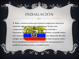 INDAGACIÓN
 Baile y canción mestiza que al parecer surgió poco antes de la
mitad del siglo pasado en los territorios que tiempo atrás
comprendían a la Gran Colombia (Ecuador, Colombia y
Venezuela). De esta época data el pasillo costeño, un pasillo lojano,
otro cuencano y el quiteño. Se cree que es una adaptación del valse
europeo. Su nombre se puede traducir como baile de pasos cortos.
En la actualidad con poquísimas excepciones solo permanece el
pasillo de movimiento lento y tonalidad menor.
 