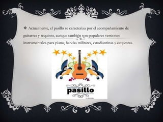  Actualmente, el pasillo se caracteriza por el acompañamiento de
guitarras y requinto, aunque también son populares versiones
instrumentales para piano, bandas militares, estudiantinas y orquestas.
 