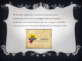  El pasillo tradicional es en esencia un poema de amor
musicalizado, cuyos textos están influenciados por la poesía
modernista, una corriente literaria que tuvo su apogeo en Ecuador
con los poetas de la "Generación Decapitada" en la década de 1910.
 