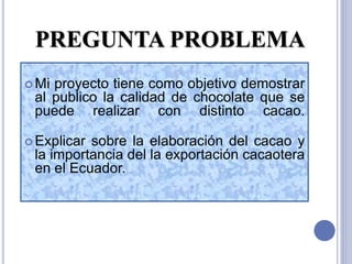 PREGUNTA PROBLEMA
 Mi proyecto tiene como objetivo demostrar
al publico la calidad de chocolate que se
puede realizar con distinto cacao.
 Explicar sobre la elaboración del cacao y
la importancia del la exportación cacaotera
en el Ecuador.
 