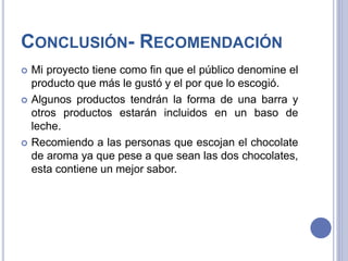 CONCLUSIÓN- RECOMENDACIÓN
 Mi proyecto tiene como fin que el público denomine el
producto que más le gustó y el por que lo escogió.
 Algunos productos tendrán la forma de una barra y
otros productos estarán incluidos en un baso de
leche.
 Recomiendo a las personas que escojan el chocolate
de aroma ya que pese a que sean las dos chocolates,
esta contiene un mejor sabor.
 