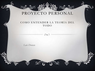 PROYECTO PERSONAL
COMO E NTE NDER L A TE ORÍA DE L
T OD O
Luis Donoso
 