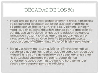 DÉCADAS DE LOS 80S
• Tras el furor del punk, que fue relativamente corto, a principios
de los ochenta aparecen dos estilos que iban a dominar la
década: por un lado la new wave-pop- y por otro el heavy
metal, que en los ochenta se hizo grande con la aparición de
bandas que ya hacía un tiempo que la estaban peleando:
Iron Maiden, Saxon y los más veteranos Judas Priest, entre
otros, provenientes de Gran Bretaña (movimiento que se
conoció como NWOBHM -New Wave Of British Heavy Metal-).
• El pop y el heavy metal son quizás los géneros que más se
desarrolla o que de hecho se establecen como la música que
marcará a toda una generación y de hecho nombres como
los de Michael Jackson o Madonna, siguen siendo
actualmente de los que más suenan a la hora de vender
discos o de acaparar portadas y titulares.
 