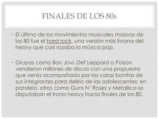 FINALES DE LOS 80S
• El último de los movimientos musicales masivos de
los 80 fue el hard rock, una versión más liviana del
heavy que casi rozaba la música pop.
• Grupos como Bon Jovi, Def Leppard o Poison
vendieron millones de discos con una propuesta
que venía acompañada por las caras bonitas de
sus integrantes para delirio de las adolescentes; en
paralelo, otros como Guns N’ Roses y Metallica se
disputaban el trono heavy hacia finales de los 80.
 