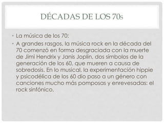 DÉCADAS DE LOS 70S
• La música de los 70:
• A grandes rasgos, la música rock en la década del
70 comenzó en forma desgraciada con la muerte
de Jimi Hendrix y Janis Joplin, dos símbolos de la
generación de los 60, que mueren a causa de
sobredosis. En lo musical, la experimentación hippie
y psicodélica de los 60 dio paso a un género con
canciones mucho más pomposas y enrevesadas: el
rock sinfónico.
 