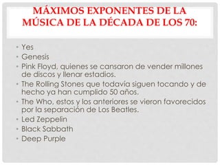 MÁXIMOS EXPONENTES DE LA
MÚSICA DE LA DÉCADA DE LOS 70:
• Yes
• Genesis
• Pink Floyd, quienes se cansaron de vender millones
de discos y llenar estadios.
• The Rolling Stones que todavía siguen tocando y de
hecho ya han cumplido 50 años.
• The Who, estos y los anteriores se vieron favorecidos
por la separación de Los Beatles.
• Led Zeppelin
• Black Sabbath
• Deep Purple
 