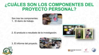 ¿CUÁLES SON LOS COMPONENTES DEL
PROYECTO PERSONAL?
Son tres los componentes:
1. El diario de trabajo.
2. El producto o resultado de la investigación.
3. El informe del proyecto.
 