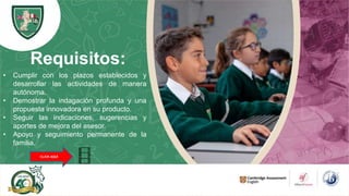 Requisitos:
• Cumplir con los plazos establecidos y
desarrollar las actividades de manera
autónoma.
• Demostrar la indagación profunda y una
propuesta innovadora en su producto.
• Seguir las indicaciones, sugerencias y
aportes de mejora del asesor.
• Apoyo y seguimiento permanente de la
familia.
CLICK AQUÍ
 