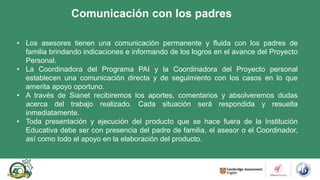 Comunicación con los padres
• Los asesores tienen una comunicación permanente y fluida con los padres de
familia brindando indicaciones e informando de los logros en el avance del Proyecto
Personal.
• La Coordinadora del Programa PAI y la Coordinadora del Proyecto personal
establecen una comunicación directa y de seguimiento con los casos en lo que
amerita apoyo oportuno.
• A través de Sianet recibiremos los aportes, comentarios y absolveremos dudas
acerca del trabajo realizado. Cada situación será respondida y resuelta
inmediatamente.
• Toda presentación y ejecución del producto que se hace fuera de la Institución
Educativa debe ser con presencia del padre de familia, el asesor o el Coordinador,
así como todo el apoyo en la elaboración del producto.
 