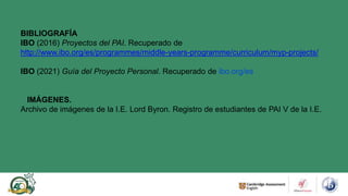 BIBLIOGRAFÍA
IBO (2016) Proyectos del PAI. Recuperado de
http://www.ibo.org/es/programmes/middle-years-programme/curriculum/myp-projects/
IBO (2021) Guía del Proyecto Personal. Recuperado de ibo.org/es
IMÁGENES.
Archivo de imágenes de la I.E. Lord Byron. Registro de estudiantes de PAI V de la I.E.
 
