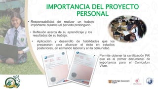 IMPORTANCIA DEL PROYECTO
PERSONAL
• Responsabilidad de realizar un trabajo
importante durante un período prolongado.
• Aplicación y desarrollo de habilidades que los
prepararán para alcanzar el éxito en estudios
posteriores, en el mundo laboral y en la comunidad.
• Reflexión acerca de su aprendizaje y los
resultados de su trabajo.
• Permite obtener la certificación PAI
que es el primer documento de
importancia para el Curriculum
Vitae.
 