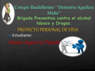 
PROYECTO PERSONAL DE VIDA
Estudiante:
Helen Aguirre Paladines
Colegio Bachillerato ‘’Demetrio Aguilera
Malta’’
Brigada Preventiva contra el alcohol
tabaco y Drogas.
 