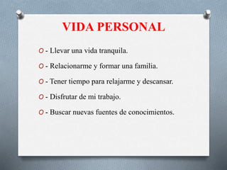 VIDA PERSONAL
O - Llevar una vida tranquila.
O - Relacionarme y formar una familia.
O - Tener tiempo para relajarme y descansar.
O - Disfrutar de mi trabajo.
O - Buscar nuevas fuentes de conocimientos.
 