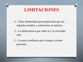 LIMITACIONES
O - Tener demasiadas preocupaciones que me
impidan estudiar y esforzarme al máximo.
O - La delincuencia que cada vez va creciendo
mas.
O - La poca confianza que le tengo a ciertas
personas.
 