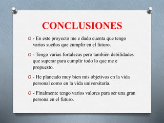 CONCLUSIONES
O - En este proyecto me e dado cuenta que tengo
varios sueños que cumplir en el futuro.
O - Tengo varias fortalezas pero también debilidades
que superar para cumplir todo lo que me e
propuesto.
O - He planeado muy bien mis objetivos en la vida
personal como en la vida universitaria.
O - Finalmente tengo varios valores para ser una gran
persona en el futuro.
 