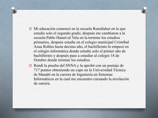 O Mi educación comenzó en la escuela Rumiñahui en la que
estudie solo el segundo grado, después me cambiaron a la
escuela Pablo Hanníval Vela en la termine los estudios
primarios, después estudie en el colegio municipal Cristóbal
Azua Robles hasta decimo año, el bachillerato lo empecé en
el colegio informática donde estudie solo el primer año de
bachillerato y después pase a estudiar al colegio 18 de
Octubre donde termine los estudios.
O Rendí la prueba del SNNA y la aprobé con un puntaje de
717 puntos obteniendo un cupo en la Universidad Técnica
de Manabí en la carrera de Ingeniería en Sistemas
Informáticos en la cual me encuentro cursando la nivelación
de carrera.
 