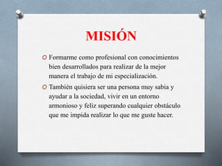 MISIÓN
O Formarme como profesional con conocimientos
bien desarrollados para realizar de la mejor
manera el trabajo de mi especialización.
O También quisiera ser una persona muy sabia y
ayudar a la sociedad, vivir en un entorno
armonioso y feliz superando cualquier obstáculo
que me impida realizar lo que me guste hacer.
 
