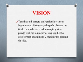 VISIÓN
O Terminar mi carrera universitaria y ser un
Ingeniero en Sistemas y después obtener un
titulo de medicina u odontología y si se
puede realizar la maestría, una vez hecho
esto formar una familia y mejorar mi calidad
de vida.
 