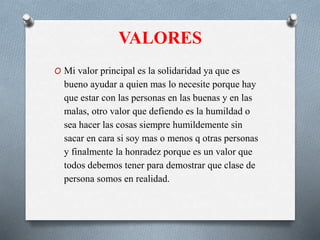 VALORES
O Mi valor principal es la solidaridad ya que es
bueno ayudar a quien mas lo necesite porque hay
que estar con las personas en las buenas y en las
malas, otro valor que defiendo es la humildad o
sea hacer las cosas siempre humildemente sin
sacar en cara si soy mas o menos q otras personas
y finalmente la honradez porque es un valor que
todos debemos tener para demostrar que clase de
persona somos en realidad.
 
