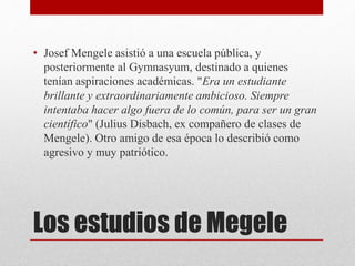 Los estudios de Megele
• Josef Mengele asistió a una escuela pública, y
posteriormente al Gymnasyum, destinado a quienes
tenían aspiraciones académicas. "Era un estudiante
brillante y extraordinariamente ambicioso. Siempre
intentaba hacer algo fuera de lo común, para ser un gran
científico" (Julius Disbach, ex compañero de clases de
Mengele). Otro amigo de esa época lo describió como
agresivo y muy patriótico.
 