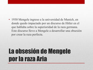 La obsesión de Mengele
por la raza Aria
• 1930 Mengele ingreso a la universidad de Munich, en
donde quedo impactado por un discurso de Hitler en el
que hablaba sobre la superioridad de la raza germana.
Este discurso llevo a Mengele a desarrollar una obsesión
por crear la raza perfecta.
 