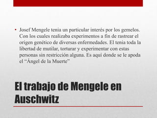 El trabajo de Mengele en
Auschwitz
• Josef Mengele tenia un particular interés por los gemelos.
Con los cuales realizaba experimentos a fin de rastrear el
origen genético de diversas enfermedades. El tenia toda la
libertad de mutilar, torturar y experimentar con estas
personas sin restricción alguna. Es aquí donde se le apoda
el “Ángel de la Muerte”
 