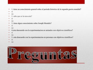 • 1. tiene un conocimiento general sobre el periodo historico de la segunda guerra mundial?
• si
• no
• 2. sabe que es la raza aria?
• si
• no
• 3. tiene algun conocimiento sobre Joseph Mendele?
• si
• no
• 4.esta deacuerdo con la experimentacion en animales con objetivos cientificos?
• si
• no
• 5. esta deacuerdo con la experimentacion en personas con objetivos cientificos?
• si
• no
 
