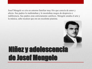 Niñez y adolescencia
de Josef Mengele
Josef Mengele se crio en entorno familiar muy frio que carecía de amor y
afecto. Sus padres lo maltrataban y le mostraban rasgos de desprecio e
indiferencia. Sus padres eran estrictamente católicos. Mengele amaba el arte y
la música, cabe recalcar que era un excelente pianista.
 