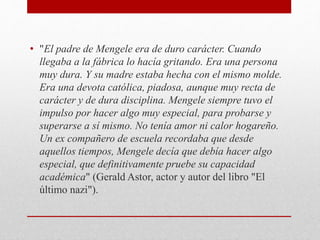 • "El padre de Mengele era de duro carácter. Cuando
llegaba a la fábrica lo hacía gritando. Era una persona
muy dura. Y su madre estaba hecha con el mismo molde.
Era una devota católica, piadosa, aunque muy recta de
carácter y de dura disciplina. Mengele siempre tuvo el
impulso por hacer algo muy especial, para probarse y
superarse a sí mismo. No tenía amor ni calor hogareño.
Un ex compañero de escuela recordaba que desde
aquellos tiempos, Mengele decía que debía hacer algo
especial, que definitivamente pruebe su capacidad
académica" (Gerald Astor, actor y autor del libro "El
último nazi").
 