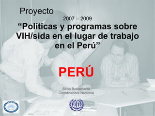 Proyecto  2007 – 2009 “Políticas y programas sobre VIH/sida en el lugar de trabajo en el Perú” PERÚ Silvia Bustamante Coordinadora Nacional 
