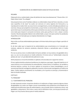 ELABORACIÓN DE UN AMBIENTADOR A BASE DE PETALOS DE ROSA 
RESUMEN 
Elaboración de un ambientador a base de pétalos de rosas (rosa damascena).” Alvarez Alex .U.E. 
Padre Víctor Iriarte “Fe y Alegría” 
Este proyecto tiene como finalidad, elaborar un ambientador a base de flores naturales, en este 
caso específico el de rosas” las cuales son comunes en varias regiones de Venezuela y su 
reproducción es todo el año. Las rosas tienen una larga historia, siendo utilizadas para obtener sus 
esencias, más que por propósito ornamentales, ya que tenían un aroma dulce y delicioso, lo que 
quiere decir que el uso de plantas y flores para aromatizar una casa es una costumbre antigua que 
sirve tanto para mejorar la sensación de bienes como para purificar el aire y alejar a ciertos 
insectos. Resulta apropiado elaborar este ambientador, ya que sirve para sustituir los productos 
disponibles en el mercado que se emplean diariamente en el hogar. 
INTRODUCCION 
Hoy en día se utilizan ambientadores para tapar o eliminar malos olores que se llegan a percibir el 
ambiente. 
Es de bien saber que la mayoría de los ambientadores que encontramos en el mercado son 
costosos, además de contener productos altamente tóxicos y perjudiciales para el medio 
ambiente. 
Por eso se piensa crear un ambientador de buena calidad, no muy costoso, de agradable olor y 
que a su vez no cree perjuicio al medio ambiente. El mismo será un “ambientador a base de 
pétalos de rosa”, el cual obtendré del jardín de mi casa. 
Dicho proyecto se encuentra dividido en capítulos estructurados de la siguiente manera: 
Primer capítulo donde se plantea el problema y los objetivos a perseguir. Segundo Capitulo en el 
marco teórico y en el encontramos los antecedentes, la base teórica, la hipótesis, las variables y 
términos básicos a utilizar. En el tercer capítulo se encuentra el marco metodológico y en el 
veremos qué tipo de investigación, población y muestra, la técnica de investigación y el análisis de 
datos. Cuarto capítulo encontramos los resultados y en el quinto se concluye y recomienda en 
base al estudio realizado. 
CAPITULO I 
“EL PROBLEMA” 
1.1. PLANTAMIENTO DEL PROBLEMA: 
Es todo momento existen situaciones donde en el ambiente se llegan a apreciar algunos olores 
desagradables los cuales nos llegan a causar incomodidad; estos problemas se ha tratado con la 
elaboración de diferentes tipos de ambientadores, para así poder darle al ambientes olores más 
agradables y placenteros. Pero estos a veces solo se disfrazan el olor, son de poca duración y/o 
llegan a ser muy fuertes tóxicos para el medio ambiente. 
 