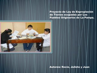 Proyecto de Ley de Expropiación
de Tierras ocupadas por Los
Pueblos Originarios de La Pampa.
Autores: Rocío, Julieta y Juan
 
