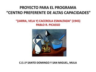 PROYECTO PARA EL PROGRAMA
“CENTRO PREFERENTE DE ALTAS CAPACIDADES”
    “(JARRA, VELA Y) CACEROLA ESMALTADA” (1945)
                  PABLO R. PICASSO




      C.E.I.P SANTO DOMINGO Y SAN MIGUEL, MULA
 