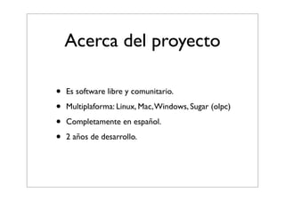 Acerca del proyecto
• Es software libre y comunitario.
• Multiplaforma: Linux, Mac, Windows, Sugar (olpc)
• Completamente en español.
• 2 años de desarrollo.