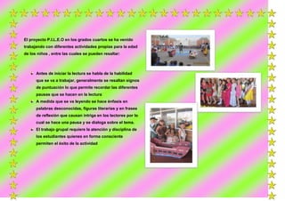 El proyecto P.I.L.E.O en los grados cuartos se ha venido
trabajando con diferentes actividades propias para la edad
de los niños , entre las cuales se pueden resaltar:

Antes de iniciar la lectura se habla de la habilidad
que se va a trabajar, generalmente se resaltan signos
de puntuación lo que permite recordar las diferentes
pausas que se hacen en la lectura
A medida que se va leyendo se hace énfasis en
palabras desconocidas, figuras literarias y en frases
de reflexión que causan intriga en los lectores por lo
cual se hace una pausa y se dialoga sobre el tema.
El trabajo grupal requiere la atención y disciplina de
los estudiantes quienes en forma consciente
permiten el éxito de la actividad

 