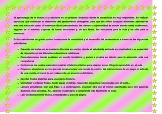 El aprendizaje de la lectura y la escritura es un proceso dinámico donde la creatividad es muy importante. Se realizan
ejercicios que estimulan el desarrollo del pensamiento divergente, para que los niños busquen diferentes alternativas
ante una situación dada. Al estimular dicho pensamiento, les damos la oportunidad de crecer siendo seres autónomos,
seguros de sí mismos, capaces de tomar decisiones y, de esa forma, los educamos para la vida y no sólo para el
momento.
En los estudiantes de grado quinto fomentamos la creatividad y el desarrollo del pensamiento a través de las siguientes
actividades:
Creación de textos en su cuaderno literatos en acción, donde el estudiante estimula su creatividad y su capacidad
de recepción en las diferentes situaciones cotidianas.
Dramatizaciones donde exploran un mundo fantástico y ponen a prueba su talento para la actuación ante sus
compañeros
Caricaturas las cuales pretenden mostrar el talento artístico para plasmar en un dibujo lo aprendido en el aula
Proponer situaciones en las que sea necesario leer una receta de cocina, las instrucciones de un juego, el artículo
de una revista, el menú de un restaurante, un anuncio publicitario.
Escribir finales distintos para una misma historia.
Completar y ordenar frases, hacer sopas de letras, responder preguntas relacionadas con el texto...
Lectura simultánea: leer una frase y, a continuación, enunciar otra con el mismo significado pero con palabras
distintas, más sencillas. Así, aprende vocabulario y comprende más fácilmente lo leído.
Leer cuidadosamente títulos, encabezados y pies de página.

 