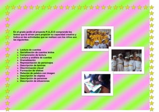 En el grado jardín el proyecto P.I.L.E.O comprende los
textos que le sirven para propiciar su capacidad creativa y
lúdica en las actividades que se realizan con los niños son
las siguientes:

Lectura de cuentos
Socialización de cuentos leídos
Comprensión de lectura
Lectura y análisis de cuentos
Dramatización
Representación de personajes
Descripción de laminas
Discriminación visual
Formación de silabas
Relación de palabra con imagen
Descripción de objetos
Descripción de personas
Descripción de situaciones

 
