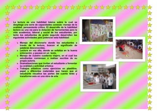 La lectura es una habilidad básica sobre la cual se
despliega una serie de capacidades conexas: manejo de la
oralidad, pensamiento crítico. El desarrollo de la habilidad
lectora es una vía para la dotación de herramientas para la
vida académica, laboral y social de los estudiantes, por
tanto los estudiantes de grado segundo desarrollan las
siguientes actividades para potenciar esta habilidad:
Manejo del diccionario donde los estudiantes a
través de la lectura, buscan el significado de
palabras desconocidas.
Lectura en voz alta, donde se enfatiza en la buena
entonación, y pausas en un texto.
Manejo de nuestro cuaderno viajero, en el cual los
estudiantes comienzan a realizar escritos de su
propia autoría.
Dramatizaciones que invitan al estudiante a fomentar
su oralidad y actividad artística
Trabajos artísticos como ejercicios en plastilina,
papel y diferentes materiales que hacen que el
estudiante visualice las partes del cuento leído y
transforme esto en una obra de arte

 