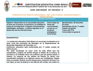 INSTITUCION EDUCATIVA CAÑA BRAVA
RESOLUCIÓN Nº 020539 del 15 de Diciembre de 2011
DANE: 268615000828 NIT: 900196243 – 9
PROYECTO INSTITUCIONAL DE LECTURA, ESCRITURA Y
ORALIDAD.
Nombre del Proyecto:
Objetivo: Desarrollar en la comunidad educativa
el amor por la lectura, la escritura y la oralidad en
miras de correlacionar e integrar conocimientos,
habilidades, actitudes y valores logrados en el
desarrollo de las diversas áreas.
Área:Todas las
áreas del
conocimiento,
ya que es un
proyecto
pedagógico
transversal.
Beneficiados: 20 docentes
El rector
Estudiantes de las 11 sedes.
Padres de familia
Tutora del PTA.
Comunidad en general.
DIAGNOSTICO :
La institución educativa Caña Brava se encuentra localizada en la
zona rural del municipio de Rionegro en el Departamento de
Santander República de Colombia. La
Institución educativa está conformada por 11 sedes rurales de
difícil acceso.
Por estar localizada en zona rural ha sido difícil que los
estudiantes y padres de familia tengan el hábito de la lectura, la
escritura y la oralidad como una práctica que les genera placer e
interés. La mayoría de los padres de familia no tienen una
escolaridad completa y en algunos casos son analfabetos. Según
ellos no pueden dedicar mucho tiempo para compartir lecturas con
sus hijos, ya que se dedican a las labores del campo, las cuales no
 