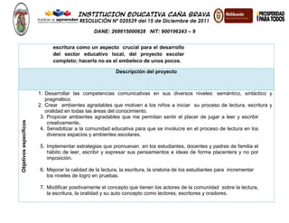 INSTITUCION EDUCATIVA CAÑA BRAVA
RESOLUCIÓN Nº 020539 del 15 de Diciembre de 2011
DANE: 268615000828 NIT: 900196243 – 9
escritura como un aspecto crucial para el desarrollo
del sector educativo local, del proyecto escolar
completo; hacerla no es el embeleco de unos pocos.
Descripción del proyecto
Objetivosespecíficos
1. Desarrollar las competencias comunicativas en sus diversos niveles: semántico, sintáctico y
pragmático.
2. Crear ambientes agradables que motiven a los niños a iniciar su proceso de lectura, escritura y
oralidad en todas las áreas del conocimiento.
3. Propiciar ambientes agradables que me permitan sentir el placer de jugar a leer y escribir
creativamente.
4. Sensibilizar a la comunidad educativa para que se involucre en el proceso de lectura en los
diversos espacios y ambientes escolares.
5. Implementar estrategias que promuevan en los estudiantes, docentes y padres de familia el
hábito de leer, escribir y expresar sus pensamientos e ideas de forma placentera y no por
imposición.
6. Mejorar la calidad de la lectura, la escritura, la oratoria de los estudiantes para incrementar
los niveles de logro en pruebas.
7. Modificar positivamente el concepto que tienen los actores de la comunidad sobre la lectura,
la escritura, la oralidad y su auto concepto como lectores, escritores y oradores.
 