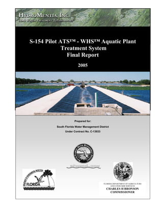 Dragovich




            S-154 Pilot ATS™ - WHS™ Aquatic Plant
                         Treatment System
                           Final Report
                                    2005




                                  Prepared for:

                     South Florida Water Management District
                           Under Contract No. C-13933




                                                        FLORIDA DEPARTMENT OF AGRICULTURE
                                                              AND CONSUMER SERVICES
                                                          CHARLES H BRONSON
                                                            COMMISSIONER
 
