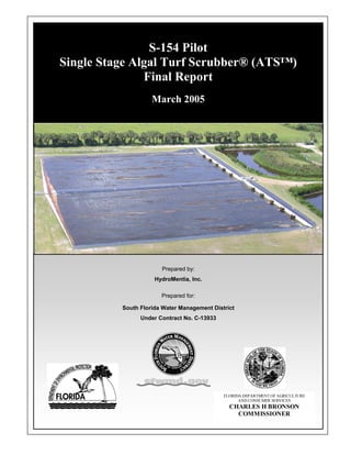 S-154 Pilot
Single Stage Algal Turf Scrubber® (ATS™)
               Final Report
                    March 2005




                       Prepared by:
                     HydroMentia, Inc.

                       Prepared for:

          South Florida Water Management District
                Under Contract No. C-13933




                                             FLORIDA DEPARTMENT OF AGRICULTURE
                                                   AND CONSUMER SERVICES
                                               CHARLES H BRONSON
                                                 COMMISSIONER
 
