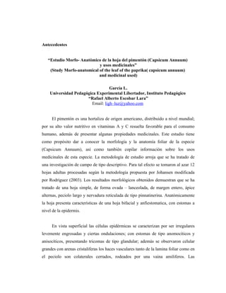 Antecedentes


   “Estudio Morfo- Anatómico de la hoja del pimentón (Capsicum Annuum)
                            y usos medicinales”
    (Study Morfo-anatomical of the leaf of the paprika( capsicum annuum)
                            and medicinal used)

                                  García L.
    Universidad Pedagógica Experimental Libertador, Instituto Pedagógico
                      “Rafael Alberto Escobar Lara”
                        Email: ligh–luz@yahoo.com


     El pimentón es una hortaliza de origen americano, distribuido a nivel mundial;
por su alto valor nutritivo en vitaminas A y C resuelta favorable para el consumo
humano, además de presentar algunas propiedades medicinales. Este estudio tiene
como propósito dar a conocer la morfología y la anatomía foliar de la especie
(Capsicum Annuum), así como también copilar información sobre los usos
medicinales de esta especie. La metodología de estudio arroja que se ha tratado de
una investigación de campo de tipo descriptivo. Para tal efecto se tomaron al azar 12
hojas adultas procesadas según la metodología propuesta por Johansen modificada
por Rodríguez (2003). Los resultados morfológicos obtenidos demuestran que se ha
tratado de una hoja simple, de forma ovada – lanceolada, de margen entero, ápice
alternas, peciolo largo y nervadura reticulada de tipo pinnatinerina. Anatómicamente
la hoja presenta características de una hoja bifacial y anfiestomatica, con estomas a
nivel de la epidermis.


     En vista superficial las células epidérmicas se caracterizan por ser irregulares
levemente engrosadas y ciertas ondulaciones; con estomas de tipo anomocíticos y
anisocíticos, presentando tricomas de tipo glandular; además se observaron celular
grandes con arenas cristaliferas los haces vasculares tanto de la lamina foliar como en
el peciolo son colaterales cerrados, rodeados por una vaina amiliferos. Las
 