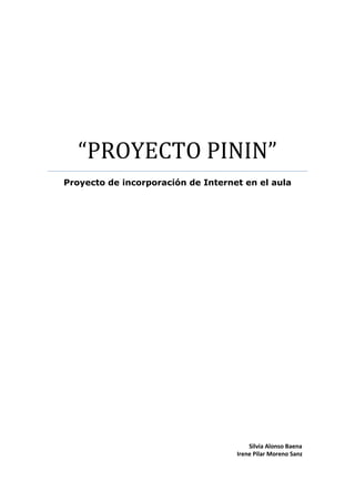 “PROYECTO PININ”
Proyecto de incorporación de Internet en el aula




                                        Silvia Alonso Baena
                                    Irene Pilar Moreno Sanz
 
