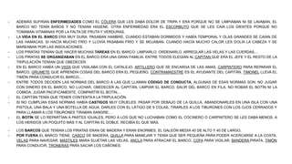 - ADEMÁS SUFRÍAN ENFERMEDADES COMO EL CÓLERA QUE LES DABA DOLOR DE TRIPA Y ERA PORQUE NO SE LIMPIABAN NI SE LAVABAN, EL
BARCO NO TENÍA BAÑOS Y NO TENÍAN HIGIENE. OTRA ENFERMEDAD ERA EL ESCORBUTO QUE SE LES CAÍA LOS DIENTES PORQUE NO
TOMABAN VITAMINAS POR LA FALTA DE FRUTA Y VERDURAS.
- LA VIDA EN EL BARCO ERA MUY DURA: PASABAN HAMBRE, CUANDO ESTABAN DORMIDOS Y HABÍA TEMPORAL Y OLAS GRANDES SE CAÍAN DE
LAS HAMACAS. SI HACÍA MUCHO FRÍO Y LLOVÍA PASABAN FRÍO Y SE MOJABAN. CUANDO HACÍA MUCHO CALOR LES DOLÍA LA CABEZA Y SE
MAREABAN POR LAS INSOLACIONES.
- LOS PIRATAS TENÍAN QUE HACER MUCHAS TAREAS EN EL BARCO: LIMPIARLO, ORDENARLO, ARREGLAR LAS VELAS Y LAS CUERDAS,…
- LOS PIRATAS SE ORGANIZABAN EN EL BARCO ERA UNA GRAN FAMILIA. ENTRE TODOS ELEGÍAN AL CAPITAN QUE ERA EL JEFE Y EL RESTO DE LA
TRIPULACIÓN TENÍAN QUE OBEDECER.
- EN EL BARCO HABÍA UN VIGÍA QUE VIGILABA CON EL CATALEJO, ARTILLERO QUE SE ENCARGA DE LAS AMAS, CARPINTERO PARA REPARAR EL
BARCO, GRUMETE QUE APRENDÍA COSAS DEL BARCO ERA EL PEQUEÑO, CONTRAMAESTRE ES EL AYUDANTE DEL CAPITÁN, TIMONEL LLEVA EL
TIMÓN PARA CONDUCIR EL BARCO,…
- ENTRE TODOS DECIDEN LAS NORMAS DEL BARCO A LAS QUE LLAMAN CÓDIGO DE CONDUCTA, ALGUNAS DE ESAS NORMAS SON: NO JUGAR
CON DINERO EN EL BARCO, NO LUCHAR, OBEDECER AL CAPITÁN, LIMPIAR EL BARCO, SALIR DEL BARCO EN FILA, NO ROBAR EL BOTÍN NI LA
COMIDA, JUGAR PACIFICAMENTE, COMPARTIR EL BOTÍN,…
- EL CAPITÁN TENÍA QUE TENER CONTENTAA LA TRIPULACIÓN.
- SI NO CUMPLÍAN ESAS NORMAS HABÍA CASTIGOS MUY CRUELES: PASAR POR DEBAJO DE LA QUILLA, ABANDONARLES EN UNA ISLA CON UNA
PISTOLA, UNA BALA Y UNA BOTELLA DE AGUA, DARLES CON EL LÁTIGO DE 9 COLAS, TIRARLES A LOS TIBURONES CON LOS OJOS CERRADOS Y
PARA LLAMAR A LOS TIBURONES TIRABAN SANGRE,…
- EL BOTÍN SE LO REPARTÍAN A PARTES IGUALES, PERO A LOS QUE NO LUCHABAN COMO EL COCINERO O CARPINTERO SE LES DABA MENOS, A
LOS HERIDOS UN POQUITO MÁS Y AL CAPITÁN EL DOBLE, RECIBÍA EL QUE MÁS.
- LOS BARCOS QUE TENÍAN LOS PIRATAS ERAN DE MADERA Y ERAN ENORMES. EL GALEÓN MEDIA 40 DE ALTO Y 40 DE LARGO.
- POR FUERA EL BARCO TIENE; CASCO DE MADERA, QUILLA PARA MANEJAR Y TENÍA QUE SER PEQUEÑA PARA PODER ACERCARSE A LA COSTA,
VELAS PARA NAVEGAR, MÁSTILES MARA SUJETAR LAS VELAS, ANCLA PARA ATRACAR EL BARCO, COFA PARA VIGILAR, BANDERA PIRATA, TIMÓN
PARA CONDUCIR, TRONERAS PARA SACAR LOS CAÑONES.
 