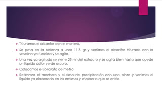    Trituramos el alcanfor con el mortero.
   Se pesa en la balanza a unos 11.5 gr y vertimos el alcanfor triturado con la
    vaselina ya fundida y se agita.
   Una vez ya agitado se vierte 25 ml del extracto y se agita bien hasta que quede
    un líquido color verde oscuro.
   Colocamos el solicilato de metilo
   Retiramos el mechero y el vaso de precipitación con una pinza y vertimos el
    líquido ya elaborado en los envases y esperar a que se enfríe.
 
