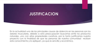 JUSTIFICACION



En la actualidad una de las principales causas de dolencia en las personas son los
dolores musculares, debido a esta preocupación buscamos entre los productos
naturales, uno con altas propiedades curativas, por lo tanto justificamos nuestro
proyecto con la finalidad de que las personas de nuestra comunidad reciban
este conocimiento y lo apliquen, ya que es sencillo y económico.
 