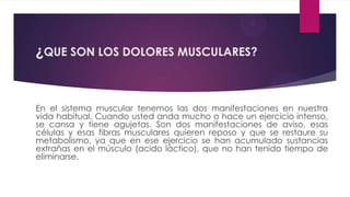 ¿QUE SON LOS DOLORES MUSCULARES?


En el sistema muscular tenemos las dos manifestaciones en nuestra
vida habitual. Cuando usted anda mucho o hace un ejercicio intenso,
se cansa y tiene agujetas. Son dos manifestaciones de aviso, esas
células y esas fibras musculares quieren reposo y que se restaure su
metabolismo, ya que en ese ejercicio se han acumulado sustancias
extrañas en el músculo (acido láctico), que no han tenido tiempo de
eliminarse.
 