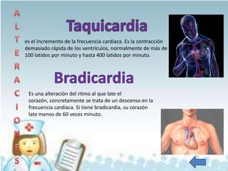 es el incremento de la frecuencia cardiaca. Es la contracción
demasiado rápida de los ventrículos, normalmente de más de
100 latidos por minuto y hasta 400 latidos por minuto.




 Es una alteración del ritmo al que late el
 corazón, concretamente se trata de un descenso en la
 frecuencia cardíaca. Si tiene bradicardia, su corazón
 late menos de 60 veces minuto.
 