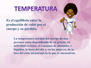 Es el equilibrio entre la
producción de calor por el
cuerpo y su pérdida.

    La temperatura normal del cuerpo de una
    persona varía dependiendo de su género, su
    actividad reciente, el consumo de alimentos y
    líquidos, la hora del día y, en las mujeres, de la
    fase del ciclo menstrual en la que se encuentren.
 